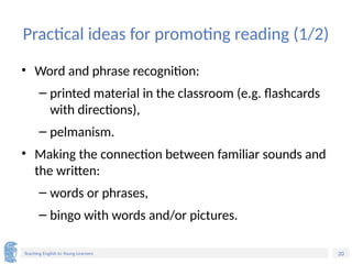 20
Teaching English to Young Learners
Practical ideas for promoting reading (1/2)
• Word and phrase recognition:
– printed material in the classroom (e.g. flashcards
with directions),
– pelmanism.
• Making the connection between familiar sounds and
the written:
– words or phrases,
– bingo with words and/or pictures.
 