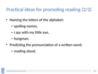 21
Teaching English to Young Learners
Practical ideas for promoting reading (2/2)
• Naming the letters of the alphabet:
– spelling names,
– i spy with my little eye,
– hangman.
• Predicting the pronunciation of a written word:
– reading aloud.
 