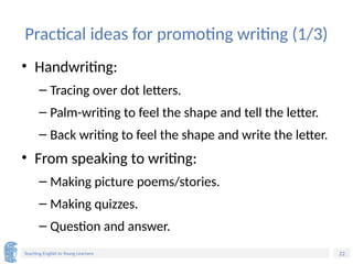 22
Teaching English to Young Learners
Practical ideas for promoting writing (1/3)
• Handwriting:
– Tracing over dot letters.
– Palm-writing to feel the shape and tell the letter.
– Back writing to feel the shape and write the letter.
• From speaking to writing:
– Making picture poems/stories.
– Making quizzes.
– Question and answer.
 