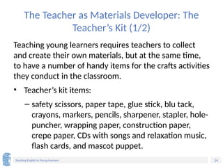24
Teaching English to Young Learners
The Teacher as Materials Developer: The
Teacher’s Kit (1/2)
Teaching young learners requires teachers to collect
and create their own materials, but at the same time,
to have a number of handy items for the crafts activities
they conduct in the classroom.
• Teacher’s kit items:
– safety scissors, paper tape, glue stick, blu tack,
crayons, markers, pencils, sharpener, stapler, hole-
puncher, wrapping paper, construction paper,
crepe paper, CDs with songs and relaxation music,
flash cards, and mascot puppet.
 