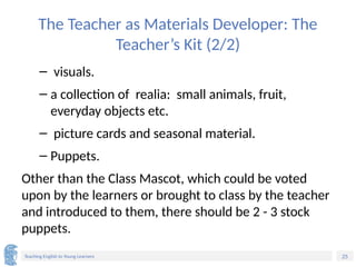25
Teaching English to Young Learners
The Teacher as Materials Developer: The
Teacher’s Kit (2/2)
– visuals.
– a collection of realia: small animals, fruit,
everyday objects etc.
– picture cards and seasonal material.
– Puppets.
Other than the Class Mascot, which could be voted
upon by the learners or brought to class by the teacher
and introduced to them, there should be 2 - 3 stock
puppets.
 