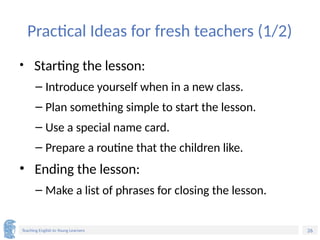 26
Teaching English to Young Learners
Practical Ideas for fresh teachers (1/2)
• Starting the lesson:
– Introduce yourself when in a new class.
– Plan something simple to start the lesson.
– Use a special name card.
– Prepare a routine that the children like.
• Ending the lesson:
– Make a list of phrases for closing the lesson.
 