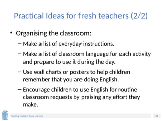 27
Teaching English to Young Learners
Practical Ideas for fresh teachers (2/2)
• Organising the classroom:
– Make a list of everyday instructions.
– Make a list of classroom language for each activity
and prepare to use it during the day.
– Use wall charts or posters to help children
remember that you are doing English.
– Encourage children to use English for routine
classroom requests by praising any effort they
make.
 