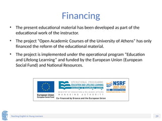 29
Teaching English to Young Learners
Financing
• The present educational material has been developed as part of the
educational work of the instructor.
• The project “Open Academic Courses of the University of Athens” has only
financed the reform of the educational material.
• The project is implemented under the operational program “Education
and Lifelong Learning” and funded by the European Union (European
Social Fund) and National Resources.
 