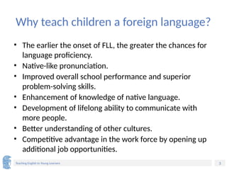 3
Teaching English to Young Learners
Why teach children a foreign language?
• The earlier the onset of FLL, the greater the chances for
language proficiency.
• Native-like pronunciation.
• Improved overall school performance and superior
problem-solving skills.
• Enhancement of knowledge of native language.
• Development of lifelong ability to communicate with
more people.
• Better understanding of other cultures.
• Competitive advantage in the work force by opening up
additional job opportunities.
 