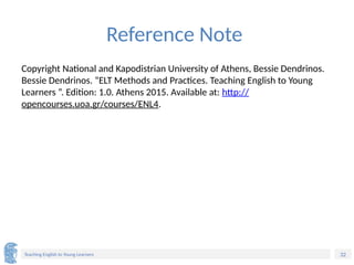 32
Teaching English to Young Learners
Reference Note
Copyright National and Kapodistrian University of Athens, Bessie Dendrinos.
Bessie Dendrinos. “ELT Methods and Practices. Teaching English to Young
Learners ”. Edition: 1.0. Athens 2015. Available at: http://
opencourses.uoa.gr/courses/ENL4.
 