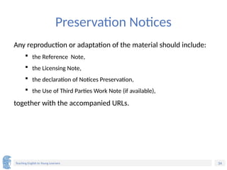 34
Teaching English to Young Learners
Preservation Notices
Any reproduction or adaptation of the material should include:
 the Reference Note,
 the Licensing Note,
 the declaration of Notices Preservation,
 the Use of Third Parties Work Note (if available),
together with the accompanied URLs.
 