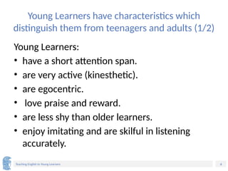 4
Teaching English to Young Learners
Young Learners have characteristics which
distinguish them from teenagers and adults (1/2)
Young Learners:
• have a short attention span.
• are very active (kinesthetic).
• are egocentric.
• love praise and reward.
• are less shy than older learners.
• enjoy imitating and are skilful in listening
accurately.
 