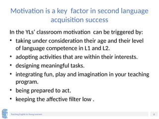 6
Teaching English to Young Learners
Motivation is a key factor in second language
acquisition success
In the YLs’ classroom motivation can be triggered by:
• taking under consideration their age and their level
of language competence in L1 and L2.
• adopting activities that are within their interests.
• designing meaningful tasks.
• integrating fun, play and imagination in your teaching
program.
• being prepared to act.
• keeping the affective filter low .
 