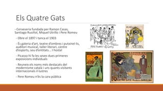 Els Quatre Gats
- Cerveseria fundada per Ramon Casas,
Santiago Rusiñol, Miquel Utrillo i Pere Romeu
- Obre el 1897 i tanca el 1903
- És galeria d’art, teatre d’ombres i putxinel·lis,
auditori musical, taller literari, centre
d’esports, seu d’entitats... I hostal
- Picasso hi fa les seves dues primeres
exposicions individuals
- Reuneix els noms més destacats del
modernisme català i uns quants visitants
internacionals il·lustres
- Pere Romeu n’és la cara pública
 
