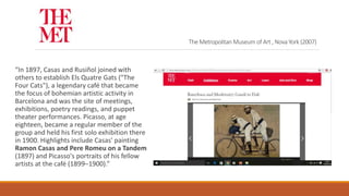 The Metropolitan Museum of Art , Nova York (2007)
“In 1897, Casas and Rusiñol joined with
others to establish Els Quatre Gats ("The
Four Cats"), a legendary café that became
the focus of bohemian artistic activity in
Barcelona and was the site of meetings,
exhibitions, poetry readings, and puppet
theater performances. Picasso, at age
eighteen, became a regular member of the
group and held his first solo exhibition there
in 1900. Highlights include Casas' painting
Ramon Casas and Pere Romeu on a Tandem
(1897) and Picasso's portraits of his fellow
artists at the café (1899–1900).”
 