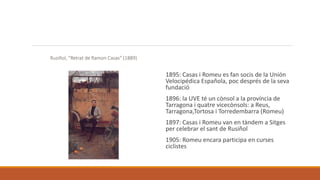 Rusiñol, “Retrat de Ramon Casas” (1889)
1895: Casas i Romeu es fan socis de la Unión
Velocipédica Española, poc després de la seva
fundació
1896: la UVE té un cònsol a la província de
Tarragona i quatre vicecònsols: a Reus,
Tarragona,Tortosa i Torredembarra (Romeu)
1897: Casas i Romeu van en tàndem a Sitges
per celebrar el sant de Rusiñol
1905: Romeu encara participa en curses
ciclistes
 