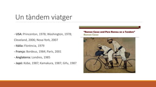 Un tàndem viatger
- USA: Princenton, 1978; Washington, 1978;
Cleveland, 2006; Nova York, 2007
- Itàlia: Florència, 1979
- França: Bordeus, 1984; París, 2001
- Anglaterra: Londres, 1985
- Japó: Kobe, 1987; Kamakura, 1987; Gifu, 1987
 