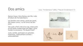 Dos amics Casas, “Torredembarra” (1881) / “Platja de Torredembarra” (?)
Ramon Casas i Pere Romeu són fills i néts
d’indians de Torredembarra
Les famílies eren veïnes, paret per paret,
del mateix carrer, i es fan amics de ben
joves
Van junts a París més d’un cop, estan junts
en les festes modernistes de Sitges i junts
funden la cerveseria “Els Quatre Gats”
Junts, també, participen en activitats
esportives, especialment ciclistes i
automobilistes
 