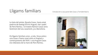 Lligams familiars Entrada de la casa pairal dels Casas a Torredembarra
La tieta del pintor, Rosalia Casas, havia estat
padrina de bateig d’Enric Huguet, tiet i padrí
de Pere Romeu. I el mateix Ramon Casas seria
testimoni deI seu casament, ja a Barcelona.
Els lligams familiars eren, a més, força antics:
una Casas s’havia casat amb un Huguet a
començaments del XVIII. I una Huguet Casas
era rebesàvia de la mare de Pere Romeu.
 