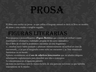 prosa
El libro esta escrito en prosa ya que utiliza el lenguaje natural es decir ni lleva un modelo
de rimas y esta escrito e renglón seguido.


  Figuras literarias
Prosopopeya o personificación: «Figura Retórica que consiste en atribuir a seres
inanimados o abstractos, cualidades propias de los seres animados.»
En el libro de el túnel la podríamos encontrar en este fragmento:
«…muchas veces había pensado y planease minuciosamente mi actitud en caso de
encontrarla…» ya que el imaginaba como seria ese encuentro y se Asia situaciones
fantásticas en su mente.
Epíteto: «consistente en el uso de adjetivos innecesarios que no añaden ninguna
información suplementaria para describir una idea o concepto»
Lo encontramos en el siguiente párrafo:
«la letra era nerviosa o por lo menos la letra de una persona nerviosa» ya que hablaba
exactamente de lo mismo .
 