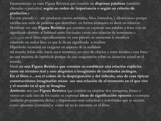 Enumeración: es «una Figura Retórica que consiste en disponer palabras (también
cláusulas o periodos) según su orden de importancia o según un criterio de
gradación.»
En este párrafo «…me producen ciertos animales, fríos, húmedos, y silenciosos.» porque
escribe una serie de palabras que describen en forma jerárquica es decir en relación.
Metáfora: «es una Figura Retórica que consiste en expresar una palabra o frase con un
significado distinto al habitual entre los cuales existe una relación de semejanza o
analogía» en el libro específicamente en este párrafo se encuentra la metáfora
«»bañado en sudor frio» ya que le da un significado a «sudor».
Hipérbole: «consiste en exagerar un aspecto de la realidad»
«el mundo había sido, hacia unos instantes, un caos de objetos y seres inútiles.» esta frase
en una muestra de hipérbole porque da una exageración sobre su situación actual en el
mundo.
Símil: es una Figura Retórica que consiste en establecer una relación explícita
entre un término real y uno alegórico o imaginario de cualidades análogas.
En el libro: «…era el colmo de la desproporción y del ridículo, una de esas típicas
construcciones imaginarias mías» ase una relación de el momento en el que vive
y el mundo en el que se imagina.
Antítesis: «es una Figura Retórica que consiste en emplear dos sintagmas, frases o
versos en cada uno de los cuales se expresan ideas de significación opuesta o contraria
(antítesis propiamente dicha) o impresiones más subjetivas e indefinidas que se sienten
como opuestas (contraste).» como tal no lo encontré en el libro.
 