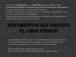 Epifonema: «El Epifonema es una Figura Retórica que consiste en una
exclamación al final de la exposición que sirve para resumir una idea anterior.
Frecuentemente suele ser una exclamación de lamento.»
En el libro la encontramos en la parte que dice «de modo que esperando hasta esa
hora-razoné-enfrento las tres posibilidades.»
Ya que los guiones representan una separación de dialogo lo que al interpretarlo da
muestra de que lo dijo en otro tono o algo así.


  Sentimientos que provoco
      el libro fueron:
   Que al principio confusión ya que no entendíamos bien por que quería contar su
   crimen pero conforme pasaban los capítulos y la ansiedad por saber toda la
   verdad nos causo emoción y por lo tanto fue mas fácil entenderlo.

   En esta pagina busque todas las figuras retoricas:
   http://www.retoricas.com/2009/06/definicion-de-epifonema.html
 