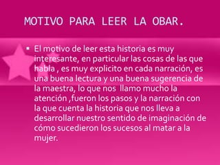 MOTIVO PARA LEER LA OBAR.

 El motivo de leer esta historia es muy
  interesante, en particular las cosas de las que
  habla , es muy explicito en cada narración, es
  una buena lectura y una buena sugerencia de
  la maestra, lo que nos llamo mucho la
  atención ,fueron los pasos y la narración con
  la que cuenta la historia que nos lleva a
  desarrollar nuestro sentido de imaginación de
  cómo sucedieron los sucesos al matar a la
  mujer.
 