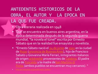 ANTEDENTES HISTORICOS DE LA
OBRA, EL AUTOR Y LA EPOCA EN
LA QUE FUE CREADA.
 Obra literaria realizada en 1948
 Que se encuentra en buenos aires argentina, en la
    época determinada después de la segunda guerra
    mundial, "la novela el túnel” escrita por Ernesto
    Sábato que en la realidad fue ensayista y novelista.
 “Ernesto Sábato nació el 24 de junio de 1911 en la ciudad
    de Rojas (provincia de Buenos Aires), hijo de Francisco
    Sabato y Giovanna María Ferrari, inmigrantes italianos
    de origen arbëreshë provenientes de Calabria. El padre
    era de Fuscaldo y la madre deSan Martino di
    Finita (ambos pueblos se encuentran muy cercanos). “
   http://es.wikipedia.org/wiki/Ernesto_Sabato
 