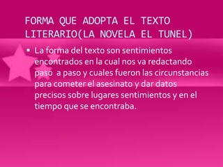 FORMA QUE ADOPTA EL TEXTO
LITERARIO(LA NOVELA EL TUNEL)
 La forma del texto son sentimientos
  encontrados en la cual nos va redactando
  paso a paso y cuales fueron las circunstancias
  para cometer el asesinato y dar datos
  precisos sobre lugares sentimientos y en el
  tiempo que se encontraba.
 