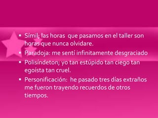  Símil; las horas que pasamos en el taller son
  horas que nunca olvidare.
 Paradoja: me sentí infinitamente desgraciado
 Polisíndeton; yo tan estúpido tan ciego tan
  egoísta tan cruel.
 Personificación: he pasado tres días extraños
  me fueron trayendo recuerdos de otros
  tiempos.
 