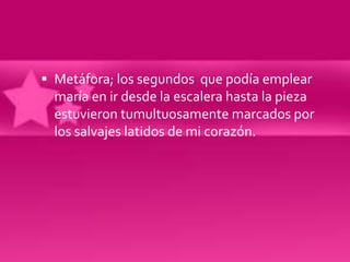  Metáfora; los segundos que podía emplear
  maría en ir desde la escalera hasta la pieza
  estuvieron tumultuosamente marcados por
  los salvajes latidos de mi corazón.
 