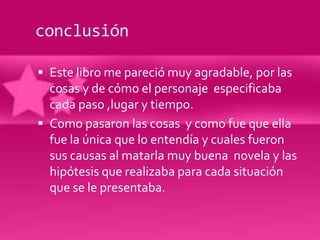conclusión

 Este libro me pareció muy agradable, por las
  cosas y de cómo el personaje especificaba
  cada paso ,lugar y tiempo.
 Como pasaron las cosas y como fue que ella
  fue la única que lo entendía y cuales fueron
  sus causas al matarla muy buena novela y las
  hipótesis que realizaba para cada situación
  que se le presentaba.
 