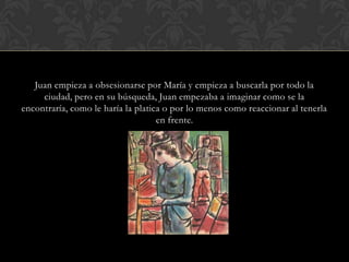 Juan empieza a obsesionarse por María y empieza a buscarla por todo la
     ciudad, pero en su búsqueda, Juan empezaba a imaginar como se la
encontraría, como le haría la platica o por lo menos como reaccionar al tenerla
                                    en frente.
 