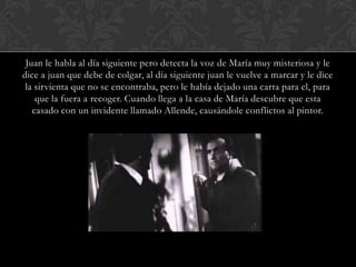 Juan le habla al día siguiente pero detecta la voz de María muy misteriosa y le
dice a juan que debe de colgar, al día siguiente juan le vuelve a marcar y le dice
 la sirvienta que no se encontraba, pero le había dejado una carta para el, para
    que la fuera a recoger. Cuando llega a la casa de María descubre que esta
   casado con un invidente llamado Allende, causándole conflictos al pintor.
 