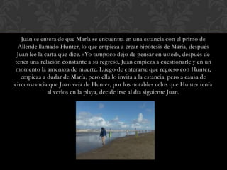 Juan se entera de que María se encuentra en una estancia con el primo de
 Allende llamado Hunter, lo que empieza a crear hipótesis de María, después
 Juan lee la carta que dice. «Yo tampoco dejo de pensar en usted», después de
tener una relación constante a su regreso, Juan empieza a cuestionarle y en un
momento la amenaza de muerte. Luego de enterarse que regreso con Hunter,
   empieza a dudar de María, pero ella lo invita a la estancia, pero a causa de
circunstancia que Juan veía de Hunter, por los notables celos que Hunter tenía
              al verlos en la playa, decide irse al día siguiente Juan.
 