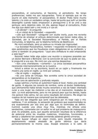 psicoanálisis, el comunismo, el fascismo, el periodismo. No tengo
preferencias; todos me son repugnantes. Tomo el ejemplo que se me
ocurre en este momento: el psicoanálisis. El doctor Prato tiene mucho
talento y lo creía un verdadero amigo, hasta tal punto que sufrí un terrible
desengaño cuando todos empezaron a perseguirme y él se unió a esa
gentuza; pero dejemos esto. Un día, apenas llegué al consultorio, Prato
me dijo que debía salir y me invitó a ir con él:
—¿A dónde? —le pregunté.
—A un cóctel de la Sociedad —respondió.
—¿De qué Sociedad? —pregunté con oculta ironía, pues me revienta
esa forma de emplear el artículo determinado que tienen todos ellos, la
Sociedad, por la Sociedad Psicoanalítica; el Partido, por el Partido
Comunista, la Séptima, por la Séptima Sinfonía de Beethoven.
Me miró extrañado, pero yo sostuve su mirada con ingenuidad.
—La Sociedad Psicoanalítica, hombre —respondió mirándome con esos
ojos penetrantes que los freudianos creen obligatorios en su profesión, y
como si también se preguntara: "¿qué otra chifladura le está empezando
a este tipo?"
Recordé haber leído algo sobre una reunión o congreso presidido por
un doctor Bernard o Bertrand. Con la convicción de que no podía ser eso,
le pregunté si era eso. Me miró con una sonrisa despectiva.
—Son unos charlatanes —comentó—. La única sociedad psicoanalítica
reconocida internacionalmente es la nuestra.
Volvió a entrar en su escritorio, buscó en un cajón y finalmente me
mostró una carta en inglés. La miré por cortesía.
—No sé inglés — expliqué.
—Es una carta de Chicago. Nos acredita como la única sociedad de
psicoanálisis en la Argentina.
Puse cara de admiración y profundo respeto.
Luego salimos y fuimos en automóvil hasta el local. Había una cantidad
de gente. A algunos los conocía de nombre, como al doctor Goldenberg,
que últimamente había tenido mucho renombre a raíz de haber intentado
curar a una mujer los metieron a los dos en el manicomio. Acababa de
salir. Lo miré atentamente, pero no me pareció peor que los demás, hasta
me pareció más calmo, tal vez como resultado del encierro. Me elogió los
cuadros de tal manera que comprendí que los detestaba.
Todo era tan elegante que sentí vergüenza por mi traje viejo y mis
rodilleras. Y sin embargo, la sensación de grotesco que experimentaba no
era exactamente por eso sino por algo que no terminaba de definir.
Culminó cuando una chica muy fina, mientras me ofrecía unos
sandwiches, comentaba con un señor no sé qué problema de masoquismo
anal. Es probable, pues, que aquella sensación resultase de la diferencia
de potencial entre los muebles modernos, limpísimos, funcionales, y
damas y caballeros tan aseados emitiendo palabras génito-urinarias.
Quise buscar refugio en algún rincón, pero resultó imposible. El
departamento estaba atestado de gente idéntica que decía
permanentemente la misma cosa. Escapé entonces a la calle. Al
Ernesto Sábato 10
El tunel
 