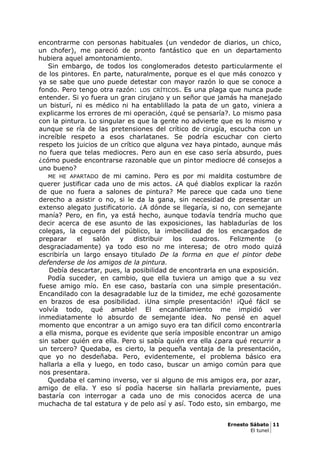 encontrarme con personas habituales (un vendedor de diarios, un chico,
un chofer), me pareció de pronto fantástico que en un departamento
hubiera aquel amontonamiento.
Sin embargo, de todos los conglomerados detesto particularmente el
de los pintores. En parte, naturalmente, porque es el que más conozco y
ya se sabe que uno puede detestar con mayor razón lo que se conoce a
fondo. Pero tengo otra razón: LOS CRÍTICOS. Es una plaga que nunca pude
entender. Si yo fuera un gran cirujano y un señor que jamás ha manejado
un bisturí, ni es médico ni ha entablillado la pata de un gato, viniera a
explicarme los errores de mi operación, ¿qué se pensaría?. Lo mismo pasa
con la pintura. Lo singular es que la gente no advierte que es lo mismo y
aunque se ría de las pretensiones del crítico de cirugía, escucha con un
increíble respeto a esos charlatanes. Se podría escuchar con cierto
respeto los juicios de un crítico que alguna vez haya pintado, aunque más
no fuera que telas mediocres. Pero aun en ese caso sería absurdo, pues
¿cómo puede encontrarse razonable que un pintor mediocre dé consejos a
uno bueno?
ME HE APARTADO de mi camino. Pero es por mi maldita costumbre de
querer justificar cada uno de mis actos. ¿A qué diablos explicar la razón
de que no fuera a salones de pintura? Me parece que cada uno tiene
derecho a asistir o no, si le da la gana, sin necesidad de presentar un
extenso alegato justificatorio. ¿A dónde se llegaría, si no, con semejante
manía? Pero, en fin, ya está hecho, aunque todavía tendría mucho que
decir acerca de ese asunto de las exposiciones, las habladurías de los
colegas, la ceguera del público, la imbecilidad de los encargados de
preparar el salón y distribuir los cuadros. Felizmente (o
desgraciadamente) ya todo eso no me interesa; de otro modo quizá
escribiría un largo ensayo titulado De la forma en que el pintor debe
defenderse de los amigos de la pintura.
Debía descartar, pues, la posibilidad de encontrarla en una exposición.
Podía suceder, en cambio, que ella tuviera un amigo que a su vez
fuese amigo mío. En ese caso, bastaría con una simple presentación.
Encandilado con la desagradable luz de la timidez, me eché gozosamente
en brazos de esa posibilidad. ¡Una simple presentación! ¡Qué fácil se
volvía todo, qué amable! El encandilamiento me impidió ver
inmediatamente lo absurdo de semejante idea. No pensé en aquel
momento que encontrar a un amigo suyo era tan difícil como encontrarla
a ella misma, porque es evidente que sería imposible encontrar un amigo
sin saber quién era ella. Pero si sabía quién era ella ¿para qué recurrir a
un tercero? Quedaba, es cierto, la pequeña ventaja de la presentación,
que yo no desdeñaba. Pero, evidentemente, el problema básico era
hallarla a ella y luego, en todo caso, buscar un amigo común para que
nos presentara.
Quedaba el camino inverso, ver si alguno de mis amigos era, por azar,
amigo de ella. Y eso sí podía hacerse sin hallarla previamente, pues
bastaría con interrogar a cada uno de mis conocidos acerca de una
muchacha de tal estatura y de pelo así y así. Todo esto, sin embargo, me
Ernesto Sábato 11
El tunel
 