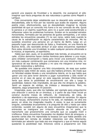 pareció una especie de frivolidad y lo deseché, me avergonzó el sólo
imaginar que hacía preguntas de esa naturaleza a gentes como Mapelli o
Lartigue.
Creo conveniente dejar establecido que no descarté esta variante por
descabellada, sólo lo hice por las razones que acabo de exponer. Alguno
podría creer, efectivamente, que es descabellado imaginar la remota
posibilidad de que un conocido mío fuera a la vez conocido de ella. Quizá
lo parezca a un espíritu superficial, pero no a quien está acostumbrado a
reflexionar sobre los problemas humanos. Existen en la sociedad estratos
horizontales, formados por las personas de gustos semejantes, y en estos
estratos los encuentros casuales (?) no son raros, sobre todo cuando la
causa de la estratificación es alguna característica de minorías. Me ha
sucedido encontrar una persona en un barrio de Berlín, luego en un
pequeño lugar casi desconocido de Italia y, finalmente, en una librería de
Buenos Aires. ¿Es razonable atribuir al azar estos encuentros repetidos?
Pero estoy diciendo una trivialidad, lo sabe cualquier persona aficionada a
la música, al esperanto, al espiritismo.
Había que caer, pues, en la posibilidad más temida, al encuentro en la
calle. ¿Cómo demonios hacen ciertos hombres para detener a una mujer,
para entablar conversación y hasta para iniciar una aventura?. Descarté
sin más cualquier combinación que comenzara con una iniciativa mía; mi
ignorancia de esa técnica callejera y mi cara me indujeron a tomar esa
decisión melancólica y definitiva.
No quedaba sino esperar una feliz circunstancia, de esas que suelen
presentarse cada millón de veces; que ella hablara primero. De modo que
mi felicidad estaba librada a una remotísima lotería, en la que había que
ganar una vez para tener derecho a jugar nuevamente y sólo recibir el
premio en el caso de ganar en esta segunda jornada. Efectivamente,
tenía que darse la posibilidad de encontrarme con ella y luego la
posibilidad, todavía más improbable, de que ella me dirigiera la palabra.
Sentí un especie de vértigo, de tristeza y desesperanza. Pero, no
obstante, seguí preparando mi posición.
Imaginaba, pues, que ella me hablaba, por ejemplo para preguntarme
una dirección o acerca de un ómnibus; y a partir de esa frase inicial yo
construí durante meses de reflexión, de melancolía, de rabia, de
abandono y de esperanza, una serie interminable de variantes. En alguna
yo era locuaz, dicharachero (nunca lo he sido, en realidad); en otra era
parco; en otras me imaginaba risueño. A veces, lo que es sumamente
singular, contestaba bruscamente a la pregunta de ella y hasta con rabia
contenida; sucedió (en alguno de esos encuentros imaginarios) que la
entrevista se malograra por irritación absurda de mi parte, por
reprocharle casi groseramente una consulta que yo juzgaba inútil o
irreflexiva. Estos encuentros fracasados me dejaban lleno de amargura, y
durante varios días me reprochaba la torpeza con que había perdido una
oportunidad tan remota de entablar relaciones con ella; felizmente,
terminaba por advertir que todo eso era imaginario y que al menos seguía
quedando la posibilidad real. Entonces volvía a prepararme con más
Ernesto Sábato 12
El tunel
 