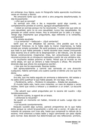 sin embargo muy lógica, pues mi fotografía había aparecido muchísimas
veces en revistas y diarios.
Me emocioné tanto que sólo atiné a otra pregunta desafortunada; le
dije bruscamente:
—¿Por qué se sonroja?
Se sonrojó aún más e iba a responder quizá algo cuando, ya
completamente perdido el control, agregué atropelladamente:
—Usted se sonroja porque me ha reconocido. Y usted cree que esto es
una casualidad, pero no es una casualidad, nunca hay casualidades. He
pensado en usted varios meses. Hoy la encontré por la calle y la seguí.
Tengo algo importante que preguntarle, algo referente a la ventanita,
¿comprende?
Ella estaba asustada:
—¿La ventanita? —balbuceó—. ¿Qué ventanita?
Sentí que se me aflojaban las piernas. ¿Era posible que no la
recordara? Entonces no le había dado la menor importancia, la había
mirado por simple curiosidad. Me sentí grotesco y pensé vertiginosamente
que todo lo que había pensado y hecho durante esos meses (incluyendo
esta escena) era el colmo de la desproporción y del ridículo, una de esas
típicas construcciones imaginarias mías, tan presuntuosas como esas
reconstrucciones de un dinosaurio realizadas a partir de una vértebra rota.
La muchacha estaba próxima al llanto. Pensé que el mundo se me
venía abajo, sin que yo atinara a nada tranquilo o eficaz. Me encontré
diciendo algo que ahora me avergüenza escribir .
—Veo que me he equivocado. Buenas tardes.
Salí apresuradamente y caminé casi corriendo en una dirección
cualquiera. Habría caminado una cuadra cuando oí detrás una voz que me
decía:
—¡Señor, señor!
Era ella, que me había seguido sin animarse a detenerme. Ahí estaba y
no sabía cómo justificar lo que había pasado. En voz baja, me dijo:
—Perdóneme, señor... Perdone mi estupidez... Estaba tan asustada...
El mundo había sido, hacía unos instantes, un caos de objetos y seres
inútiles. Sentí que volvía a rehacer y a obedecer a un orden. La escuché
mudo.
—No advertí que usted preguntaba por la escena del cuadro —dijo
temblorosamente.
Sin darme cuenta, la agarré de un brazo.
—¿Entonces la recuerda?
Se quedó un momento sin hablar, mirando al suelo. Luego dijo con
lentitud:
—La recuerdo constantemente.
Después sucedió algo curioso, pareció arrepentirse de lo que había
dicho porque se volvió bruscamente y echó casi a correr. Al cabo de un
instante de sorpresa corrí tras ella, hasta que comprendí lo ridículo de la
escena; miré entonces a todos lados y seguí caminando con paso rápido
pero normal. Esta decisión fue determinada por dos reflexiones: primero,
Ernesto Sábato 15
El tunel
 