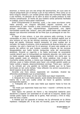 ascensor, a menos que uno sea amigo del ascensorista, en cuyo caso es
natural preguntarle por el tiempo o por el hijo enfermo. Pero como yo no
tenía ninguna relación y en verdad jamás hasta ese momento había visto
a ese hombre, mi decisión de no abrir la boca no podía producir la más
mínima complicación. El hecho de que hubiera varias personas facilitaba
mi trabajo, pues lo hacía pasar inadvertido.
Entré tranquilamente al ascensor, pues, y las cosas ocurrieron como
había previsto, sin ninguna dificultad; alguien comentó con el
ascensorista el calor húmedo y este comentario aumentó mi bienestar,
porque confirmaba mis razonamientos. Experimenté una ligera
nerviosidad cuando dije "octavo", pero sólo podría haber sido notada por
alguien que estuviera enterado de los fines que yo perseguía en ese mo-
mento.
Al llegar al piso octavo, vi que otra persona salía conmigo, lo que
computaba un poco la situación; caminando con lentitud esperé que el
otro entrara en una de las oficinas mientras yo todavía caminaba a lo
largo del pasillo. Entonces respiré tranquilo; di unas vueltas por el
corredor, fui hasta el extremo, miré el panorama de Buenos Aires por una
ventana, me volví y llamé por fin el ascensor. Al poco rato estaba en la
puerta del edificio sin que hubiera sucedido ninguna de las escenas
desagradables que había temido (preguntas raras del ascensorista,
etcétera). Encendí un cigarrillo y no había terminado de encenderlo
cuando advertí que mi tranquilidad era bastante absurda: era cierto que
no había pasado nada desagradable, pero también era cierto que no
había pasado nada en absoluto. En otras palabras más crudas: la
muchacha estaba perdida, a menos que trabajase regularmente en esas
oficinas; pues si había entrado para hacer una simple gestión podía ya
haber subido y bajado, desencontrándose conmigo. "Claro que —pensé—
si ha entrado por una gestión es también posible que no la haya
terminado en tan corto tiempo." Esta reflexión me animó nuevamente y
decidí esperar al pie del edificio.
Durante una hora estuve esperando sin resultado. Analicé las
diferentes posibilidades que se presentaban:
1. La gestión era larga; en ese caso había que seguir esperando.
2. Después de lo que había pasado, quizá estaba demasiado excitada y
habría ido a dar una vuelta antes de hacer la gestión; también
correspondía esperar.
3. Trabajaba allí; en este caso había que esperar hasta la hora de
salida.
"De modo que esperando hasta esa hora —razoné— enfrento las tres
posibilidades."
Esta lógica me pareció de hierre y me tranquilizó bastante para
decidirme a esperar con serenidad en el café de la esquina, desde cuya
vereda podía vigilar la salida de la gente. Pedí cerveza y miré el reloj:
eran las tres y cuarto.
A medida que fue pasando el tiempo me fui afirmando en la última
hipótesis: trabajaba allí. A las seis me levanté, pues me parecía mejor
Ernesto Sábato 17
El tunel
 