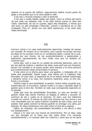 esperar en la puerta del edificio: seguramente saldría mucha gente de
golpe y era posible que no la viera desde el café.
A las seis y minutos empezó a salir el personal.
A las seis y media habían salido casi todos, como se infería del hecho
de que cada vez raleaban más. A las siete menos cuarto no salía casi
nadie: solamente, de vez en cuando, algún alto empleado; a menos que
ella fuera un alto empleado ("Absurdo", pensé) o secretaria de un alto
empleado ("Eso sí", pensé con una débil esperanza). A las siete todo
había terminado.
VII
MIENTRAS volvía a mi casa profundamente deprimido, trataba de pensar
con claridad. Mi cerebro es un hervidero, pero cuando me pongo nervioso
las ideas se me suceden como en un vertiginoso ballet; a pesar de lo cual,
o quizá por eso mismo, he ido acostumbrándome a gobernarlas y
ordenarlas rigurosamente; de otro modo creo que no tardaría en
volverme loco.
Como dije, volví a casa en un estado de profunda depresión, pero no
por eso dejé de ordenar y clasificar las ideas, pues sentí que era necesario
pensar con claridad si no quería perder para siempre a la única persona
que evidentemente había comprendido mi pintura.
O ella entró en la oficina para hacer una gestión, o trabajaba allí; no
había otra posibilidad. Desde luego, esta última era la hipótesis más
favorable. En este caso, al separarse de mí se habría sentido trastornada
y decidiría volver a su casa. Era necesario esperarla, pues, al otro día,
frente a la entrada.
Analicé luego la otra posibilidad: la gestión. Podría haber sucedido que,
trastornada por el encuentro, hubiera vuelto a la casa y decidido dejar la
gestión para el otro día. También en este caso correspondía esperarla en
la entrada.
Estas dos eran las posibilidades favorables. La otra era terrible: la
gestión había sido hecha mientras yo llegaba al edificio y durante mi
aventura de ida y vuelta en el ascensor. Es decir, que nos habíamos
cruzado sin vernos. El tiempo de todo este proceso era muy breve y era
muy improbable que las cosas hubieran sucedido de este modo, pero era
posible: bien podía consistir la famosa gestión en entregar una carta, por
ejemplo. En tales condiciones creí inútil volver al otro día a esperar.
Había, sin embargo, dos posibilidades favorables y me aferré a ellas
con desesperación.
Llegué a mi casa con una mezcla de sentimientos. Por un lado, cada
vez que pensaba en la frase que ella había dicho ("La recuerdo
constantemente"), mi corazón latía con violencia y sentí que se me abría
Ernesto Sábato 18
El tunel
 