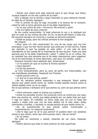 —Siento que usted será algo esencial para lo que tengo que hacer,
aunque todavía no me doy cuenta de la razón.
Volví a dibujar con la ramita y seguí haciendo un gran esfuerzo mental.
Al cabo de un tiempo, agregué:
—Por lo pronto sé que es algo vinculado a la escena de la ventana:
usted ha sido la única persona que le ha dado importancia.
—Yo no soy crítico de arte —murmuró. Me enfurecí y grité:
—¡No me hable de esos cretinos!
Se dio vuelta sorprendida. Yo bajé entonces la voz y le expliqué por
qué no creía en los críticos de arte: en fin, la teoría del bisturí y todo eso.
Me escuchó siempre sin mirarme y cuando yo terminé comentó:
—Usted se queja, pero los críticos siempre lo han elogiado.
Me indigné.
—¡Peor para mí! ¿No comprende? Es una de las cosas que me han
amargado y que me han hecho pensar que ando por el mal camino. Fíjese
por ejemplo lo que ha pasado en este salón: ni uno solo de esos
charlatanes se dio cuenta de la importancia de esa escena. Hubo una sola
persona que le ha dado importancia: usted. Y usted no es un crítico. No,
en realidad hay otra persona que le ha dado importancia, pero negativa:
me lo ha reprochado, le tiene aprensión, casi asco. En cambio, usted...
Siempre mirando hacia adelante dijo, lentamente:
—¿Y no podría ser que yo tuviera la misma opinión?
—¿Qué opinión?
—La de esa persona.
La miré ansiosamente; pero su cara, de perfil, era inescrutable, con
sus mandíbulas apretadas. Respondí con firmeza:
—Usted piensa como yo.
—¿Y qué es lo que piensa usted?
—No sé, tampoco podría responder a esa pregunta. Mejor podría
decirle que usted siente como yo. Usted miraba aquella escena como la
habría podido mirar yo en su lugar.
No sé qué piensa y tampoco sé lo que pienso yo, pero sé que piensa como
yo.
—¿Pero entonces usted no piensa sus cuadros?
—Antes los pensaba mucho, los construía como se construye una casa.
Pero esa escena no: sentía que debía pintarla así, sin saber bien por qué.
Y sigo sin saber. En realidad, no tiene nada que ver con el resto del
cuadro y hasta creo que uno de esos idiotas me lo hizo notar. Estoy
caminando a tientas, y necesito su ayuda porque sé que siente como yo.
—No sé exactamente lo que piensa usted. Comenzaba a
impacientarme. Le respondí secamente:
—¿No le digo que no sé lo que pienso? Si pudiera decir con palabras
claras lo que siento, sería casi como pensar claro. ¿No es cierto?
—Sí, es cierto.
Me callé un momento y pensé, tratando de ver claro. Después
agregué:
—Podría decirse que toda mi obra anterior es más superficial.
Ernesto Sábato 21
El tunel
 