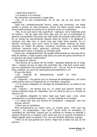 —¿Qué obra anterior?
—La anterior a la ventana.
Me concentré nuevamente y luego dije:
—No, no es eso exactamente, no es eso. No es que fuera más
superficial.
¿Qué era, verdaderamente? Nunca, hasta ese momento, me había
puesto a pensar en este problema; ahora me daba cuenta hasta qué
punto había pintado la escena de la ventana como un sonámbulo.
—No, no es que fuera más superficial —agregué, como hablando para
mí mismo—. No sé, todo esto tiene algo que ver con la humanidad en
general ¿comprende? Recuerdo que días antes de pintarla había leído que
en un campo de concentración alguien pidió de comer y lo obligaron a
comerse una rata viva. A veces creo que nada tiene sentido. En un
planeta minúsculo, que corre hacia la nada desde millones de años,
nacemos en medio de dolores, crecemos, luchamos, nos enfermamos,
sufrimos, hacemos sufrir, gritamos, morimos, mueren y otros están
naciendo para volver a empezar la comedia inútil.
¿Sería eso, verdaderamente? Me quedé reflexionando en esa idea de la
falta de sentido. ¿Toda nuestra vida sería una serie de gritos anónimos en
un desierto de astros indiferentes?
Ella seguía en silencio.
—Esa escena de la playa me da miedo —agregué después de un largo
rato—, aunque sé que es algo más profundo. No, más bien quiero decir
que me representa más profundamente a mí... Eso es. No es un mensaje
claro, todavía, no, pero me representa profundamente a mí.
Oí que ella decía:
—¿Un mensaje de desesperanza, quizá? La miré
ansiosamente:
—Sí —respondí—, me parece que un mensaje de desesperanza. ¿Ve cómo
usted sentía como yo? Después de un momento, preguntó:
—¿Y le parece elogiable un mensaje de desesperanza? La observé con
sorpresa.
—No —repuse—, me parece que no. ¿Y usted qué piensa? Quedó un
tiempo bastante largo sin responder; por fin volvió la cara y su mirada se
clavó en mí.
—La palabra elogiable no tiene nada que hacer aquí —dijo, como
contestando a su propia pregunta—. Lo que importa es la verdad.
—¿Y usted cree que esa escena es verdadera? —pregunté. Casi con
dureza, afirmó:
—Claro que es verdadera.
Miré ansiosamente su rostro duro, su mirada dura. "¿Por qué esa
dureza?", me preguntaba, "¿por qué?" Quizá sintió mi ansiedad, mi
necesidad de comunión, porque por un instante su mirada se ablandó y
pareció ofrecerme un puente; pero sentí que era un puente transitorio y
frágil colgado sobre un abismo. Con una voz también diferente, agregó:
—Pero no sé qué ganará con verme. Hago mal a todos los que se me
acercan.
Ernesto Sábato 22
El tunel
 