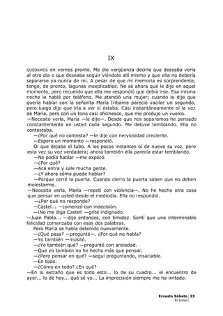 IX
QUEDAMOS en vernos pronto. Me dio vergüenza decirle que deseaba verla
al otro día o que deseaba seguir viéndola allí mismo y que ella no debería
separarse ya nunca de mí. A pesar de que mi memoria es sorprendente,
tengo, de pronto, lagunas inexplicables. No sé ahora qué le dije en aquel
momento, pero recuerdo que ella me respondió que debía irse. Esa misma
noche le hablé por teléfono. Me atendió una mujer; cuando le dije que
quería hablar con la señorita María Iribarne pareció vacilar un segundo,
pero luego dijo que iría a ver si estaba. Casi instantáneamente oí la voz
de María, pero con un tono casi oficinesco, que me produjo un vuelco.
—Necesito verla, María —le dije—. Desde que nos separamos he pensado
constantemente en usted cada segundo. Me detuve temblando. Ella no
contestaba.
—¿Por qué no contesta? —le dije con nerviosidad creciente.
—Espere un momento —respondió.
Oí que dejaba el tubo. A los pocos instantes oí de nuevo su voz, pero
esta vez su voz verdadera; ahora también ella parecía estar temblando.
—No podía hablar —me explicó.
—¿Por qué?
—Acá entra y sale mucha gente.
—¿Y ahora cómo puede hablar?
—Porque cerré la puerta. Cuando cierro la puerta saben que no deben
molestarme.
—Necesito verla, María —repetí con violencia—. No he hecho otra cosa
que pensar en usted desde el mediodía. Ella no respondió.
—¿Por qué no responde?
—Castel... —comenzó con indecisión.
—¡No me diga Castel! —grité indignado.
—Juan Pablo... —dijo entonces, con timidez. Sentí que una interminable
felicidad comenzaba con esas dos palabras.
Pero María se había detenido nuevamente.
—¿Qué pasa? —pregunté—. ¿Por qué no habla?
—Yo también —musitó.
—¿Yo también qué? —pregunté con ansiedad.
—Que yo también no he hecho más que pensar.
—¿Pero pensar en qué? —seguí preguntando, insaciable.
—En todo.
—¿Cómo en todo? ¿En qué?
—En lo extraño que es todo esto... lo de su cuadro... el encuentro de
ayer... lo de hoy... qué sé yo... La imprecisión siempre me ha irritado.
Ernesto Sábato 23
El tunel
 