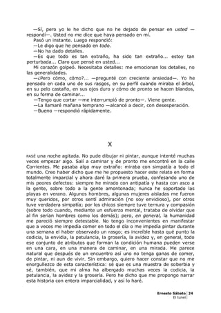 —Sí, pero yo le he dicho que no he dejado de pensar en usted —
respondí—. Usted no me dice que haya pensado en mí.
Pasó un instante. Luego respondió:
—Le digo que he pensado en todo.
—No ha dado detalles.
—Es que todo es tan extraño, ha sido tan extraño... estoy tan
perturbada... Claro que pensé en usted...
Mi corazón golpeó. Necesitaba detalles: me emocionan los detalles, no
las generalidades.
—¿Pero cómo, cómo?... —pregunté con creciente ansiedad—. Yo he
pensado en cada uno de sus rasgos, en su perfil cuando miraba el árbol,
en su pelo castaño, en sus ojos duro y cómo de pronto se hacen blandos,
en su forma de caminar...
—Tengo que cortar —me interrumpió de pronto—. Viene gente.
—La llamaré mañana temprano —alcancé a decir, con desesperación.
—Bueno —respondió rápidamente.
X
PASÉ una noche agitada. No pude dibujar ni pintar, aunque intenté muchas
veces empezar algo. Salí a caminar y de pronto me encontré en la calle
Corrientes. Me pasaba algo muy extraño: miraba con simpatía a todo el
mundo. Creo haber dicho que me he propuesto hacer este relato en forma
totalmente imparcial y ahora daré la primera prueba, confesando uno de
mis peores defectos: siempre he mirado con antipatía y hasta con asco a
la gente, sobre todo a la gente amontonada; nunca he soportado las
playas en verano. Algunos hombres, algunas mujeres aisladas me fueron
muy queridos, por otros sentí admiración (no soy envidioso), por otros
tuve verdadera simpatía; por los chicos siempre tuve ternura y compasión
(sobre todo cuando, mediante un esfuerzo mental, trataba de olvidar que
al fin serían hombres como los demás); pero, en general, la humanidad
me pareció siempre detestable. No tengo inconvenientes en manifestar
que a veces me impedía comer en todo el día o me impedía pintar durante
una semana el haber observado un rasgo; es increíble hasta qué punto la
codicia, la envidia, la petulancia, la grosería, la avidez y, en general, todo
ese conjunto de atributos que forman la condición humana pueden verse
en una cara, en una manera de caminar, en una mirada. Me parece
natural que después de un encuentro así uno no tenga ganas de comer,
de pintar, ni aun de vivir. Sin embargo, quiero hacer constar que no me
enorgullezco de esta característica: sé que es una muestra de soberbia y
sé, también, que mi alma ha albergado muchas veces la codicia, la
petulancia, la avidez y la grosería. Pero he dicho que me propongo narrar
esta historia con entera imparcialidad, y así lo haré.
Ernesto Sábato 24
El tunel
 