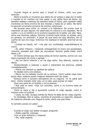 Cuando llegué al quinto piso y toqué el timbre, sentí una gran
emoción.
Abrió la puerta un mucamo que debía de ser polaco o algo por el estilo
y cuando di mi nombre me hizo pasar a una salita llena de libros: las
paredes estaban cubiertas de estantes hasta el techo, pero también había
montones de libros encima de dos mesitas y hasta de un sillón. Me llamó
la atención el tamaño excesivo de muchos volúmenes.
Me levanté para echar un vistazo a la biblioteca. De pronto tuve la
impresión de que alguien me observaba en silencio a mis espaldas. Me di
vuelta y vi a un hombre en el extremo opuesto de la salita: era alto, flaco,
tenía una hermosa cabeza. Sonreía mirando hacia donde yo estaba, pero
en general, sin precisión. A pesar de que tenía los ojos abiertos, me di
cuenta de que era ciego. Entonces me expliqué el tamaño anormal de los
libros.
—¿Usted es Castel, no? —me dijo con cordialidad, extendiéndome la
mano.
—Sí, señor Iribarne —respondí, entregándole mi mano con perplejidad,
mientras pensaba qué clase de vinculación familiar podía haber entre
María y él.
Al mismo tiempo que me hacía señas de tomar asiento, sonrió con una
ligera expresión de ironía y agregó:
—No me llamo Iribarne y no me diga señor. Soy Allende, marido de
María.
Acostumbrado a valorizar y quizá a interpretar los silencios, añadió
inmediatamente:
—María usa siempre su apellido de soltera.
Yo estaba como una estatua.
—María me ha hablado mucho de su pintura. Como quedé ciego hace
pocos años, todavía puedo imaginar bastante bien las cosas.
Parecía como si quisiera disculparse de su ceguera. Yo no sabía qué
decir. ¡Cómo ansiaba estar solo, en la calle, para pensar en todo!
Sacó una carta de un bolsillo y me la alcanzó.
—Acá está la carta —dijo con sencillez, como si no tuviera nada de
extraordinario.
Tomé la carta e iba a guardarla cuando el ciego agregó, como si
hubiera visto mi actitud:
—Léala, no más. Aunque siendo de María no debe de ser nada urgente.
Yo temblaba. Abrí el sobre, mientras él encendía un cigarrillo, después
de haberme ofrecido uno. Saqué la carta; decía una sola frase:
Yo también pienso en usted.
MARÍA
Cuando el ciego oyó doblar el papel, preguntó:
—Nada urgente, supongo.
Hice un gran esfuerzo y respondí:
—No, nada urgente.
Ernesto Sábato 26
El tunel
 