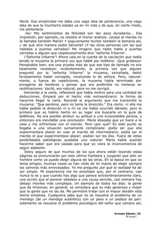María. Esa simplicidad me daba una vaga idea de pertenencia, una vaga
idea de que la muchacha estaba ya en mi vida y de que, en cierto modo,
me pertenecía.
¡Ay! Mis sentimientos de felicidad son tan poco duraderos... Esa
impresión, por ejemplo, no resistía el menor análisis: ¿acaso el marido no
la llamaba también María? Y seguramente Hunter también la llamaría así,
¿ de qué otra manera podía llamarla? ¿Y las otras personas con las que
hablaba a puertas cerradas? Me imagino que nadie habla a puertas
cerradas a alguien que respetuosamente dice "señorita Iribarne".
¡"Señorita Iribarne"! Ahora caía en la cuenta de la vacilación que había
tenido la mucama la primera vez que hablé por teléfono: ¡Qué grotesco!
Pensándolo bien, era una prueba más de que ese tipo de llamado no era
totalmente novedoso: evidentemente, la primera vez que alguien
preguntó por la "señorita Iribarne" la mucama, extrañada, debió
forzosamente haber corregido, recalcando lo de señora. Pero, natural-
mente, a fuerza de repeticiones, la mucama había terminado por
encogerse de hombros y pensar que era preferible no meterse en
rectificaciones. Vaciló, era natural; pero no me corrigió.
Volviendo a la carta, reflexioné que había motivo para una cantidad de
deducciones. Empecé por el hecho más extraordinario: la forma de
hacerme llegar la carta. Recordé el argumento que me transmitió la
mucama: "Que perdone, pero no tenía la dirección." Era cierto: ni ella me
había pedido la dirección ni a mí se me había ocurrido dársela; pero lo
primero que yo habría hecho en su lugar era buscarla en la guía de
teléfonos. No era posible atribuir su actitud a una inconcebible pereza, y
entonces era inevitable una conclusión: María deseaba que yo fuera a la
casa y me enfrentase con el marido. Pero ¿por qué? En este punto se
llegaba a una situación sumamente complicada: podía ser que ella
experimentara placer en usar al marido de intermediario; podía ser el
marido el que experimentase placer; podían ser los dos. Fuera de estas
posibilidades patológicas quedaba una natural: María había querido
hacerme saber que era casada para que yo viera la inconveniencia de
seguir adelante.
Estoy seguro de que muchos de los que ahora están leyendo estas
páginas se pronunciarán por esta última hipótesis y juzgarán que sólo un
hombre como yo puede elegir alguna de las otras. En la época en que yo
tenía amigos, muchas veces se han reído de mi manía de elegir siempre
los caminos más enrevesados: Yo me pregunto por qué la realidad ha de
ser simple. Mi experiencia me ha enseñado que, por el contrario, casi
nunca lo es y que cuando hay algo que parece extraordinariamente claro,
una acción que al parecer obedece a una causa sencilla, casi siempre hay
debajo móviles más complejos. Un ejemplo de todos los días: la gente
que da limosnas; en general, se considera que es más generosa y mejor
que la gente que no las da. Me permitiré tratar con el mayor desdén esta
teoría simplista. Cualquiera sabe que no se resuelve el problema de un
mendigo (de un mendigo auténtico) con un peso o un pedazo de pan:
solamente se resuelve el problema psicológico del señor que compra así,
Ernesto Sábato 29
El tunel
 