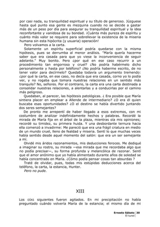 por casi nada, su tranquilidad espiritual y su título de generoso. Júzguese
hasta qué punto esa gente es mezquina cuando no se decide a gastar
más de un peso por día para asegurar su tranquilidad espiritual y la idea
reconfortante y vanidosa de su bondad. ¡Cuánta más pureza de espíritu y
cuánto más valor se requiere para sobrellevar la existencia de la miseria
humana sin esta hipócrita (y usuaria) operación!
Pero volvamos a la carta.
Solamente un espíritu superficial podría quedarse con la misma
hipótesis, pues se derrumba al menor análisis. "María quería hacerme
saber que era casada para que yo viese la inconveniencia de seguir
adelante." Muy bonito. Pero ¿por qué en ese caso recurrir a un
procedimiento tan engorroso y cruel? ¿No podría habérmelo dicho
personalmente y hasta por teléfono? ¿No podría haberme escrito, de no
tener valor para decírmelo? Quedaba todavía un argumento tremendo:
¿por qué la carta, en ese caso, no decía que era casada, corno yo lo podía
ver, y no rogaba que tomara nuestras relaciones en un sentido más
tranquilo? No, señores. Por el contrario, la carta era una carta destinada a
consolidar nuestras relaciones, a alentarlas y a conducirlas por el camino
más peligroso.
Quedaban, al parecer, las hipótesis patológicas. ¿ Era posible que María
sintiera placer en emplear a Allende de intermediario? ¿O era él quien
buscaba esas oportunidades? ¿O el destino se había divertido juntando
dos seres semejantes?
De pronto me arrepentí de haber llegado a esos extremos, con mi
costumbre de analizar indefinidamente hechos y palabras. Recordé la
mirada de María fija en el árbol de la plaza, mientras oía mis opiniones;
recordé su timidez, su primera huida. Y una desbordante ternura hacia
ella comenzó a invadirme: Me pareció que era una frágil criatura en medio
de un mundo cruel, lleno de fealdad y miseria. Sentí lo que muchas veces
había sentido desde aquel momento del salón: que era un ser semejante
a mí.
Olvidé mis áridos razonamientos, mis deducciones feroces. Me dediqué
a imaginar su rostro, su mirada —esa mirada que me recordaba algo que
no podía precisar—, su forma profunda y melancólica de razonar. Sentí
que el amor anónimo que yo había alimentado durante años de soledad se
había concentrado en María. ¿Cómo podía pensar cosas tan absurdas ?
Traté de olvidar, pues, todas mis estúpidas deducciones acerca del
teléfono, la carta, la estancia, Hunter.
Pero no pude.
XIII
Los DÍAS siguientes fueron agitados. En mi precipitación no había
preguntado cuándo volvería María de la estancia; el mismo día de mi
Ernesto Sábato 30
El tunel
 