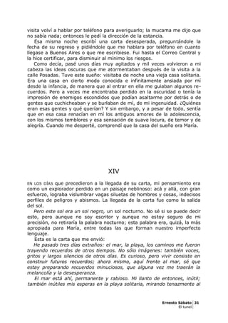 visita volví a hablar por teléfono para averiguarlo; la mucama me dijo que
no sabía nada; entonces le pedí la dirección de la estancia.
Esa misma noche escribí una carta desesperada, preguntándole la
fecha de su regreso y pidiéndole que me hablara por teléfono en cuanto
llegase a Buenos Aires o que me escribiese. Fui hasta el Correo Central y
la hice certificar, para disminuir al mínimo los riesgos.
Como decía, pasé unos días muy agitados y mil veces volvieron a mi
cabeza las ideas oscuras que me atormentaban después de la visita a la
calle Posadas. Tuve este sueño: visitaba de noche una vieja casa solitaria.
Era una casa en cierto modo conocida e infinitamente ansiada por mí
desde la infancia, de manera que al entrar en ella me guiaban algunos re-
cuerdos. Pero a veces me encontraba perdido en la oscuridad o tenía la
impresión de enemigos escondidos que podían asaltarme por detrás o de
gentes que cuchicheaban y se burlaban de mí, de mi ingenuidad. ¿Quiénes
eran esas gentes y qué querían? Y sin embargo, y a pesar de todo, sentía
que en esa casa renacían en mí los antiguos amores de la adolescencia,
con los mismos temblores y esa sensación de suave locura, de temor y de
alegría. Cuando me desperté, comprendí que la casa del sueño era María.
XIV
EN LOS DÍAS que precedieron a la llegada de su carta, mi pensamiento era
como un explorador perdido en un paisaje neblinoso: acá y allá, con gran
esfuerzo, lograba vislumbrar vagas siluetas de hombres y cosas, indecisos
perfiles de peligros y abismos. La llegada de la carta fue como la salida
del sol.
Pero este sol era un sol negro, un sol nocturno. No sé si se puede decir
esto, pero aunque no soy escritor y aunque no estoy seguro de mi
precisión, no retiraría la palabra nocturno; esta palabra era, quizá, la más
apropiada para María, entre todas las que forman nuestro imperfecto
lenguaje.
Esta es la carta que me envió:
He pasado tres días extraños: el mar, la playa, los caminos me fueron
trayendo recuerdos de otros tiempos. No sólo imágenes: también voces,
gritos y largos silencios de otros días. Es curioso, pero vivir consiste en
construir futuros recuerdos; ahora mismo, aquí frente al mar, sé que
estay preparando recuerdos minuciosos, que alguna vez me traerán la
melancolía y la desesperanza.
El mar está ahí, permanente y rabioso. Mi llanto de entonces, inútil;
también inútiles mis esperas en la playa solitaria, mirando tenazmente al
Ernesto Sábato 31
El tunel
 