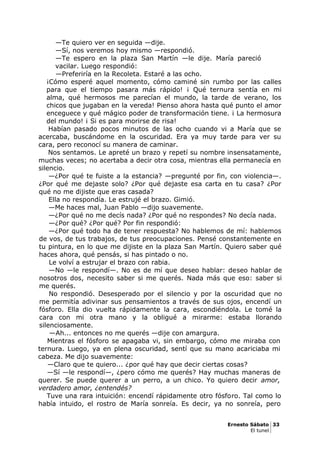 —Te quiero ver en seguida —dije.
—Sí, nos veremos hoy mismo —respondió.
—Te espero en la plaza San Martín —le dije. María pareció
vacilar. Luego respondió:
—Preferiría en la Recoleta. Estaré a las ocho.
¡Cómo esperé aquel momento, cómo caminé sin rumbo por las calles
para que el tiempo pasara más rápido! ¡ Qué ternura sentía en mi
alma, qué hermosos me parecían el mundo, la tarde de verano, los
chicos que jugaban en la vereda! Pienso ahora hasta qué punto el amor
enceguece y qué mágico poder de transformación tiene. ¡ La hermosura
del mundo! ¡ Si es para morirse de risa!
Habían pasado pocos minutos de las ocho cuando vi a María que se
acercaba, buscándome en la oscuridad. Era ya muy tarde para ver su
cara, pero reconocí su manera de caminar.
Nos sentamos. Le apreté un brazo y repetí su nombre insensatamente,
muchas veces; no acertaba a decir otra cosa, mientras ella permanecía en
silencio.
—¿Por qué te fuiste a la estancia? —pregunté por fin, con violencia—.
¿Por qué me dejaste solo? ¿Por qué dejaste esa carta en tu casa? ¿Por
qué no me dijiste que eras casada?
Ella no respondía. Le estrujé el brazo. Gimió.
—Me haces mal, Juan Pablo —dijo suavemente.
—¿Por qué no me decís nada? ¿Por qué no respondes? No decía nada.
—¿Por qué? ¿Por qué? Por fin respondió:
—¿Por qué todo ha de tener respuesta? No hablemos de mí: hablemos
de vos, de tus trabajos, de tus preocupaciones. Pensé constantemente en
tu pintura, en lo que me dijiste en la plaza San Martín. Quiero saber qué
haces ahora, qué pensás, si has pintado o no.
Le volví a estrujar el brazo con rabia.
—No —le respondí—. No es de mí que deseo hablar: deseo hablar de
nosotros dos, necesito saber si me querés. Nada más que eso: saber si
me querés.
No respondió. Desesperado por el silencio y por la oscuridad que no
me permitía adivinar sus pensamientos a través de sus ojos, encendí un
fósforo. Ella dio vuelta rápidamente la cara, escondiéndola. Le tomé la
cara con mi otra mano y la obligué a mirarme: estaba llorando
silenciosamente.
—Ah... entonces no me querés —dije con amargura.
Mientras el fósforo se apagaba vi, sin embargo, cómo me miraba con
ternura. Luego, ya en plena oscuridad, sentí que su mano acariciaba mi
cabeza. Me dijo suavemente:
—Claro que te quiero... ¿por qué hay que decir ciertas cosas?
—Sí —le respondí—, ¿pero cómo me querés? Hay muchas maneras de
querer. Se puede querer a un perro, a un chico. Yo quiero decir amor,
verdadero amor, ¿entendés?
Tuve una rara intuición: encendí rápidamente otro fósforo. Tal como lo
había intuido, el rostro de María sonreía. Es decir, ya no sonreía, pero
Ernesto Sábato 33
El tunel
 