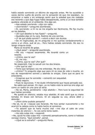 había estado sonriendo un décimo de segundo antes. Me ha sucedido a
veces darme vuelta de pronto con la sensación de que me espiaban, no
encontrar a nadie y sin embargo sentir que la soledad que me rodeaba
era reciente y que algo fugaz había desaparecido, como si un leve temblor
quedara vibrando en el ambiente. Era algo así.
—Has estado sonriendo —dije con rabia.
—¿Sonriendo? —preguntó asombrada.
—Sí, sonriendo: a mí no se me engaña tan fácilmente. Me fijo mucho
en los detalles.
—¿En qué detalles te has fijado? —preguntó.
—Quedaba algo en tu cara. Rastros de una sonrisa.
—¿Y de qué podía sonreír? —volvió a decir con dureza.
—De mi ingenuidad, de mi pregunta si me querías verdaderamente o
como a un chico, qué sé yo... Pero habías estado sonriendo. De eso no
tengo ninguna duda.
María se levantó de golpe.
—¿Qué pasa? —pregunté asombrado.
—Me voy —repuso secamente. Me levanté como un
resorte.
—¿Cómo, que te vas?
—Sí, me voy.
—¿Cómo, que te vas? ¿Por qué?
No respondió. Casi la sacudí con los dos brazos.
—¿Por qué te vas?
—Temo que tampoco vos me entiendas. Me dio rabia.
—¿Cómo? Te pregunto algo que para mí es cosa de vida o muerte, en
vez de responderme sonreís y además te enojas. Claro que es para no
entenderte.
—Imaginas que he sonreído —comentó con sequedad.
—Estoy seguro.
—Pues te equivocas. Y me duele infinitamente que hayas pensado eso.
No sabía qué pensar. En rigor, yo no había visto la sonrisa sino algo así
como un rastro en una cara ya seria.
—No sé, María, perdóname —dije abatido—. Pero tuve la seguridad de
que habías sonreído.
Me quedé en silencio; estaba muy abatido. Al rato sentí que su mano
tomaba mi brazo con ternura. Oí en seguida su voz, ahora débil y
dolorida:
—¿Pero cómo pudiste pensarlo?
—No sé, no sé —repuse casi llorando. Me hizo sentar nuevamente y me
acarició la cabeza como lo había hecho al comienzo.
—Te advertí que te haría mucho mal —me dijo al cabo de unos
instantes de silencio—. Ya ves como tenía razón.
—Ha sido culpa mía —respondí.
—No, quizá ha sido culpa mía —comentó pensativamente, como si hablase
consigo misma. "Qué extraño", pensé.
—¿Qué es lo extraño? —preguntó María.
Ernesto Sábato 34
El tunel
 