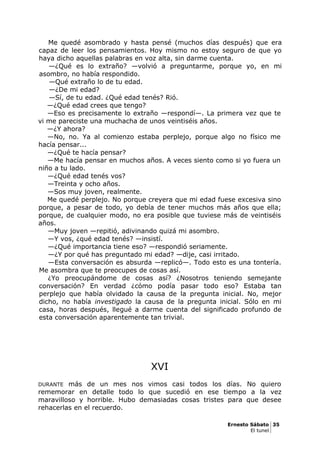 Me quedé asombrado y hasta pensé (muchos días después) que era
capaz de leer los pensamientos. Hoy mismo no estoy seguro de que yo
haya dicho aquellas palabras en voz alta, sin darme cuenta.
—¿Qué es lo extraño? —volvió a preguntarme, porque yo, en mi
asombro, no había respondido.
—Qué extraño lo de tu edad.
—¿De mi edad?
—Sí, de tu edad. ¿Qué edad tenés? Rió.
—¿Qué edad crees que tengo?
—Eso es precisamente lo extraño —respondí—. La primera vez que te
vi me pareciste una muchacha de unos veintiséis años.
—¿Y ahora?
—No, no. Ya al comienzo estaba perplejo, porque algo no físico me
hacía pensar...
—¿Qué te hacía pensar?
—Me hacía pensar en muchos años. A veces siento como si yo fuera un
niño a tu lado.
—¿Qué edad tenés vos?
—Treinta y ocho años.
—Sos muy joven, realmente.
Me quedé perplejo. No porque creyera que mi edad fuese excesiva sino
porque, a pesar de todo, yo debía de tener muchos más años que ella;
porque, de cualquier modo, no era posible que tuviese más de veintiséis
años.
—Muy joven —repitió, adivinando quizá mi asombro.
—Y vos, ¿qué edad tenés? —insistí.
—¿Qué importancia tiene eso? —respondió seriamente.
—¿Y por qué has preguntado mi edad? —dije, casi irritado.
—Esta conversación es absurda —replicó—. Todo esto es una tontería.
Me asombra que te preocupes de cosas así.
¿Yo preocupándome de cosas así? ¿Nosotros teniendo semejante
conversación? En verdad ¿cómo podía pasar todo eso? Estaba tan
perplejo que había olvidado la causa de la pregunta inicial. No, mejor
dicho, no había investigado la causa de la pregunta inicial. Sólo en mi
casa, horas después, llegué a darme cuenta del significado profundo de
esta conversación aparentemente tan trivial.
XVI
DURANTE más de un mes nos vimos casi todos los días. No quiero
rememorar en detalle todo lo que sucedió en ese tiempo a la vez
maravilloso y horrible. Hubo demasiadas cosas tristes para que desee
rehacerlas en el recuerdo.
Ernesto Sábato 35
El tunel
 