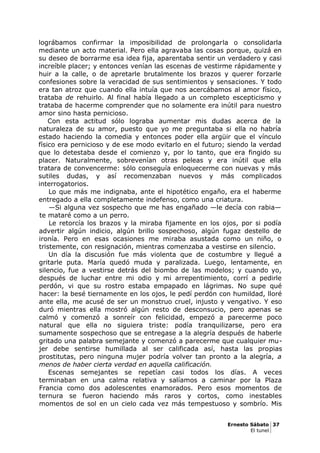 lográbamos confirmar la imposibilidad de prolongarla o consolidarla
mediante un acto material. Pero ella agravaba las cosas porque, quizá en
su deseo de borrarme esa idea fija, aparentaba sentir un verdadero y casi
increíble placer; y entonces venían las escenas de vestirme rápidamente y
huir a la calle, o de apretarle brutalmente los brazos y querer forzarle
confesiones sobre la veracidad de sus sentimientos y sensaciones. Y todo
era tan atroz que cuando ella intuía que nos acercábamos al amor físico,
trataba de rehuirlo. Al final había llegado a un completo escepticismo y
trataba de hacerme comprender que no solamente era inútil para nuestro
amor sino hasta pernicioso.
Con esta actitud sólo lograba aumentar mis dudas acerca de la
naturaleza de su amor, puesto que yo me preguntaba si ella no habría
estado haciendo la comedia y entonces poder ella argüir que el vínculo
físico era pernicioso y de ese modo evitarlo en el futuro; siendo la verdad
que lo detestaba desde el comienzo y, por lo tanto, que era fingido su
placer. Naturalmente, sobrevenían otras peleas y era inútil que ella
tratara de convencerme: sólo conseguía enloquecerme con nuevas y más
sutiles dudas, y así recomenzaban nuevos y más complicados
interrogatorios.
Lo que más me indignaba, ante el hipotético engaño, era el haberme
entregado a ella completamente indefenso, como una criatura.
—Si alguna vez sospecho que me has engañado —le decía con rabia—
te mataré como a un perro.
Le retorcía los brazos y la miraba fijamente en los ojos, por si podía
advertir algún indicio, algún brillo sospechoso, algún fugaz destello de
ironía. Pero en esas ocasiones me miraba asustada como un niño, o
tristemente, con resignación, mientras comenzaba a vestirse en silencio.
Un día la discusión fue más violenta que de costumbre y llegué a
gritarle puta. María quedó muda y paralizada. Luego, lentamente, en
silencio, fue a vestirse detrás del biombo de las modelos; y cuando yo,
después de luchar entre mi odio y mi arrepentimiento, corrí a pedirle
perdón, vi que su rostro estaba empapado en lágrimas. No supe qué
hacer: la besé tiernamente en los ojos, le pedí perdón con humildad, lloré
ante ella, me acusé de ser un monstruo cruel, injusto y vengativo. Y eso
duró mientras ella mostró algún resto de desconsucio, pero apenas se
calmó y comenzó a sonreír con felicidad, empezó a parecerme poco
natural que ella no siguiera triste: podía tranquilizarse, pero era
sumamente sospechoso que se entregase a la alegría después de haberle
gritado una palabra semejante y comenzó a parecerme que cualquier mu-
jer debe sentirse humillada al ser calificada así, hasta las propias
prostitutas, pero ninguna mujer podría volver tan pronto a la alegría, a
menos de haber cierta verdad en aquella calificación.
Escenas semejantes se repetían casi todos los días. A veces
terminaban en una calma relativa y salíamos a caminar por la Plaza
Francia como dos adolescentes enamorados. Pero esos momentos de
ternura se fueron haciendo más raros y cortos, como inestables
momentos de sol en un cielo cada vez más tempestuoso y sombrío. Mis
Ernesto Sábato 37
El tunel
 