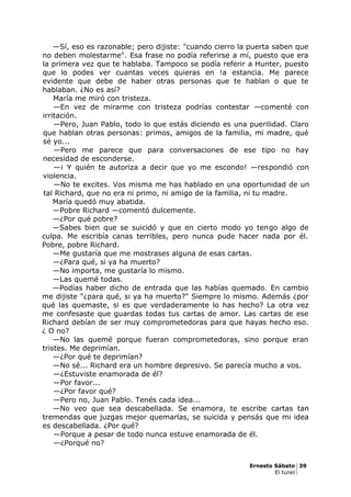 —Sí, eso es razonable; pero dijiste: "cuando cierro la puerta saben que
no deben molestarme". Esa frase no podía referirse a mí, puesto que era
la primera vez que te hablaba. Tampoco se podía referir a Hunter, puesto
que lo podes ver cuantas veces quieras en !a estancia. Me parece
evidente que debe de haber otras personas que te hablan o que te
hablaban. ¿No es así?
María me miró con tristeza.
—En vez de mirarme con tristeza podrías contestar —comenté con
irritación.
—Pero, Juan Pablo, todo lo que estás diciendo es una puerilidad. Claro
que hablan otras personas: primos, amigos de la familia, mi madre, qué
sé yo...
—Pero me parece que para conversaciones de ese tipo no hay
necesidad de esconderse.
—¡ Y quién te autoriza a decir que yo me escondo! —respondió con
violencia.
—No te excites. Vos misma me has hablado en una oportunidad de un
tal Richard, que no era ni primo, ni amigo de la familia, ni tu madre.
María quedó muy abatida.
—Pobre Richard —comentó dulcemente.
—¿Por qué pobre?
—Sabes bien que se suicidó y que en cierto modo yo tengo algo de
culpa. Me escribía canas terribles, pero nunca pude hacer nada por él.
Pobre, pobre Richard.
—Me gustaría que me mostrases alguna de esas cartas.
—¿Para qué, si ya ha muerto?
—No importa, me gustaría lo mismo.
—Las quemé todas.
—Podías haber dicho de entrada que las habías quemado. En cambio
me dijiste "¿para qué, si ya ha muerto?" Siempre lo mismo. Además ¿por
qué las quemaste, si es que verdaderamente lo has hecho? La otra vez
me confesaste que guardas todas tus cartas de amor. Las cartas de ese
Richard debían de ser muy comprometedoras para que hayas hecho eso.
¿ O no?
—No las quemé porque fueran comprometedoras, sino porque eran
tristes. Me deprimían.
—¿Por qué te deprimían?
—No sé... Richard era un hombre depresivo. Se parecía mucho a vos.
—¿Estuviste enamorada de él?
—Por favor...
—¿Por favor qué?
—Pero no, Juan Pablo. Tenés cada idea...
—No veo que sea descabellada. Se enamora, te escribe cartas tan
tremendas que juzgas mejor quemarlas, se suicida y pensás que mi idea
es descabellada. ¿Por qué?
—Porque a pesar de todo nunca estuve enamorada de él.
—¿Porqué no?
Ernesto Sábato 39
El tunel
 
